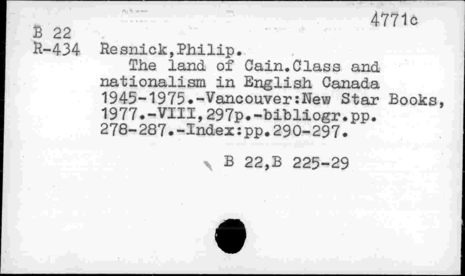 ﻿B 22 R-434
4771c
Re snick,Philip.
The land, of Cain. Class and. nationalism in English Canada 1945-1975.-Vancouver:New Star Books, 1977.-VIII,297p.-bibliogr.pp.
278-287.-Index:pp.290-297.
\ B 22,B 225-29
